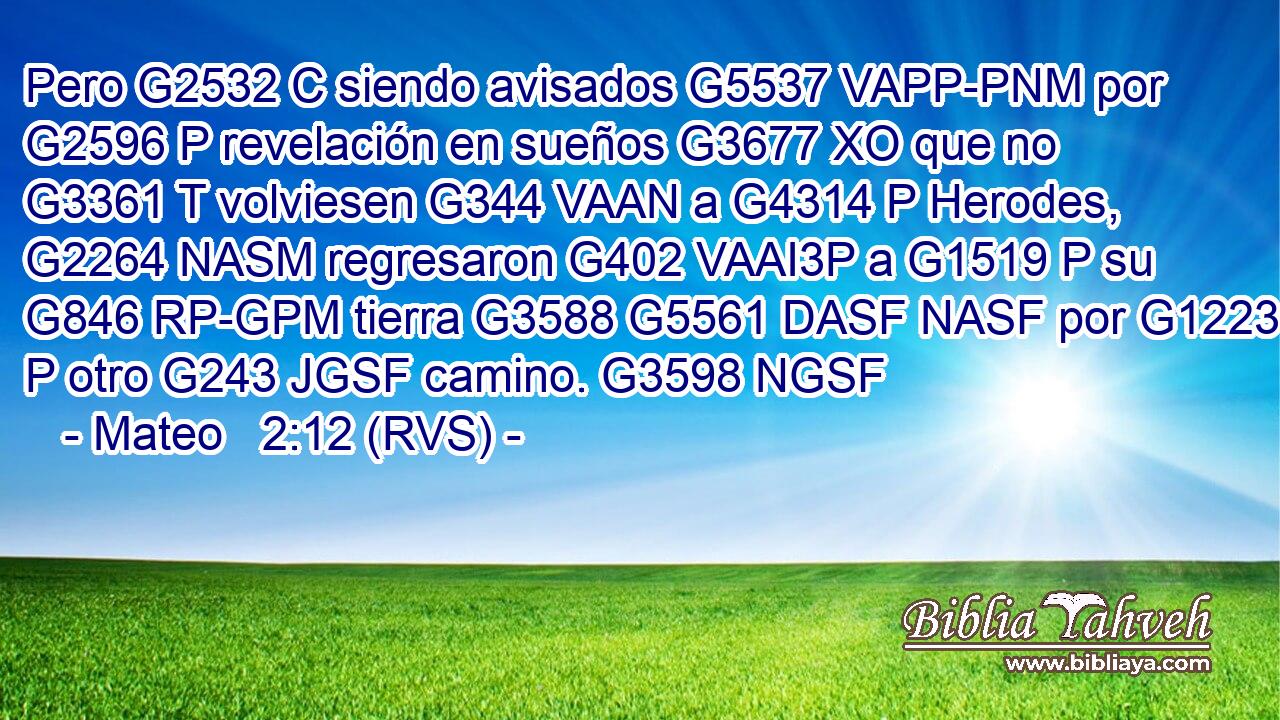 Pero G2532 C siendo avisados G5537 VAPP-PNM por G2596 P revelación en sueños G3677 XO que no G3361 T volviesen G344 VAAN a G4314 P Herodes, G2264 NASM regresaron G402 VAAI3P a G1519 P su G846 RP-GPM tierra G3588 G5561 DASF NASF por G1223 P otro G243 JGSF camino. G3598 NGSF 