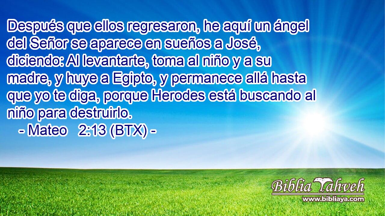 Después que ellos regresaron, he aquí un ángel del Señor se aparece en sueños a José, diciendo: Al levantarte, toma al niño y a su madre, y huye a Egipto, y permanece allá hasta que yo te diga, porque Herodes está buscando al niño para destruirlo.