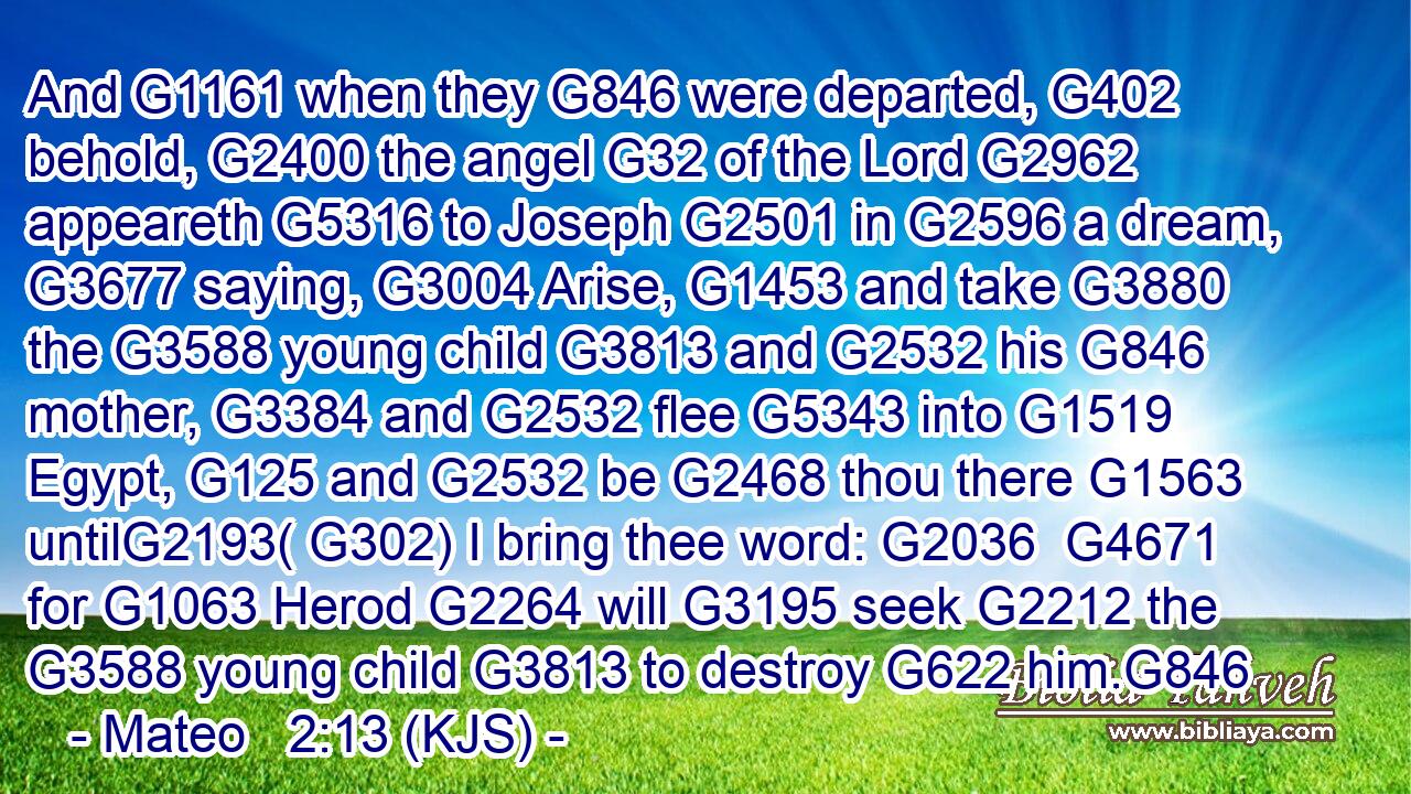 And G1161 when they G846 were departed, G402 behold, G2400 the angel G32 of the Lord G2962 appeareth G5316 to Joseph G2501 in G2596 a dream, G3677 saying, G3004 Arise, G1453 and take G3880 the G3588 young child G3813 and G2532 his G846 mother, G3384 and G2532 flee G5343 into G1519 Egypt, G125 and G2532 be G2468 thou there G1563 untilG2193( G302) I bring thee word: G2036  G4671 for G1063 Herod G2264 will G3195 seek G2212 the G3588 young child G3813 to destroy G622 him.G846