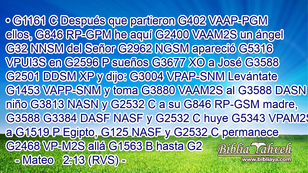 • G1161 C Después que partieron G402 VAAP-PGM ellos, G846 RP-GPM he aquí G2400 VAAM2S un ángel G32 NNSM del Señor G2962 NGSM apareció G5316 VPUI3S en G2596 P sueños G3677 XO a José G3588 G2501 DDSM XP y dijo: G3004 VPAP-SNM Levántate G1453 VAPP-SNM y toma G3880 VAAM2S al G3588 DASN niño G3813 NASN y G2532 C a su G846 RP-GSM madre, G3588 G3384 DASF NASF y G2532 C huye G5343 VPAM2S a G1519 P Egipto, G125 NASF y G2532 C permanece G2468 VP-M2S allá G1563 B hasta G2