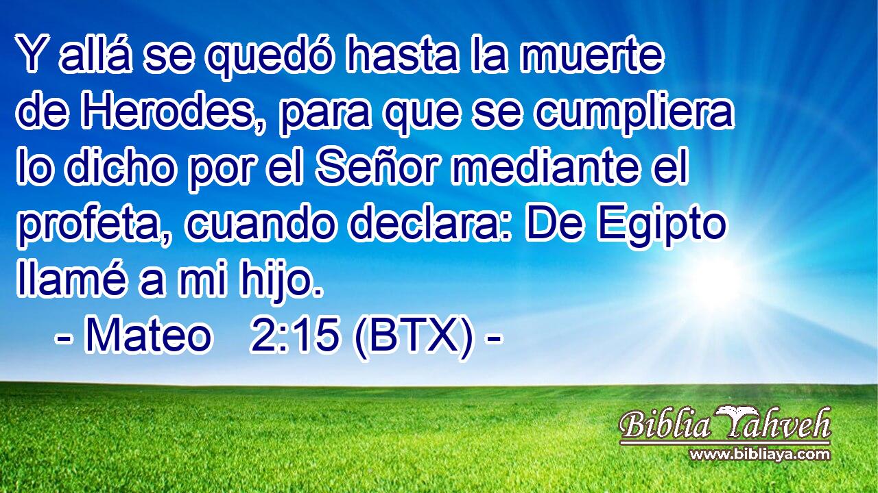 Y allá se quedó hasta la muerte de Herodes, para que se cumpliera lo dicho por el Señor mediante el profeta, cuando declara: De Egipto llamé a mi hijo.