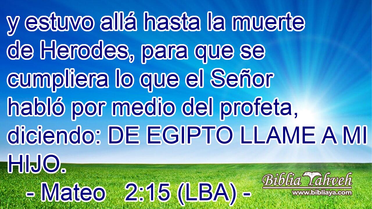 y estuvo allá hasta la muerte de Herodes, para que se cumpliera lo que el Señor habló por medio del profeta, diciendo: DE EGIPTO LLAME A MI HIJO.