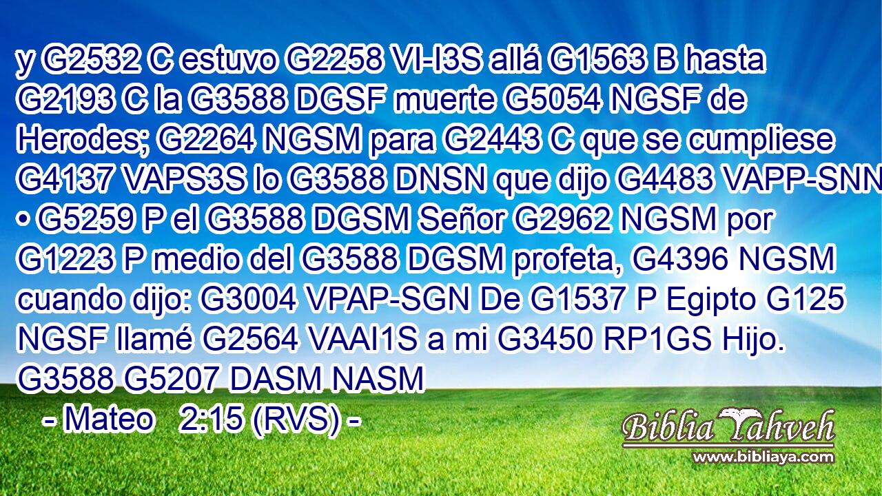 y G2532 C estuvo G2258 VI-I3S allá G1563 B hasta G2193 C la G3588 DGSF muerte G5054 NGSF de Herodes; G2264 NGSM para G2443 C que se cumpliese G4137 VAPS3S lo G3588 DNSN que dijo G4483 VAPP-SNN • G5259 P el G3588 DGSM Señor G2962 NGSM por G1223 P medio del G3588 DGSM profeta, G4396 NGSM cuando dijo: G3004 VPAP-SGN De G1537 P Egipto G125 NGSF llamé G2564 VAAI1S a mi G3450 RP1GS Hijo. G3588 G5207 DASM NASM 