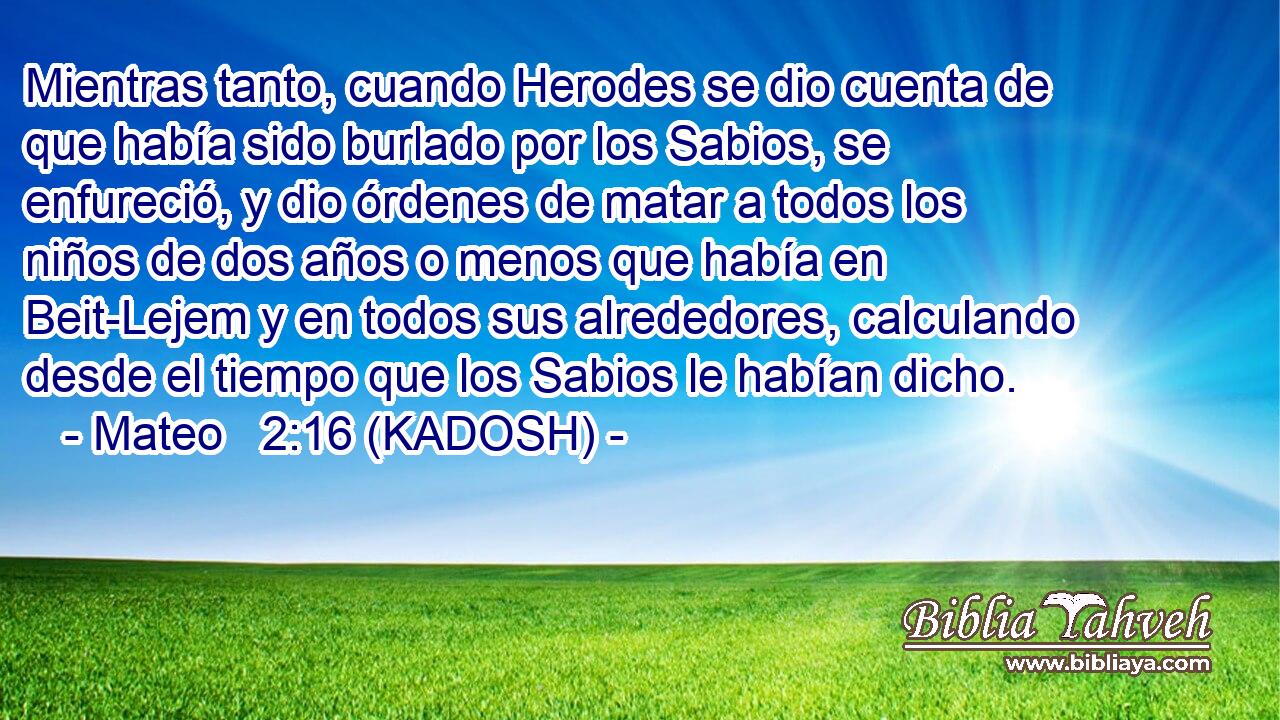  Mientras tanto, cuando Herodes se dio cuenta de que había sido burlado por los Sabios, se enfureció, y dio órdenes de matar a todos los niños de dos años o menos que había en Beit-Lejem y en todos sus alrededores, calculando desde el tiempo que los Sabios le habían dicho. 