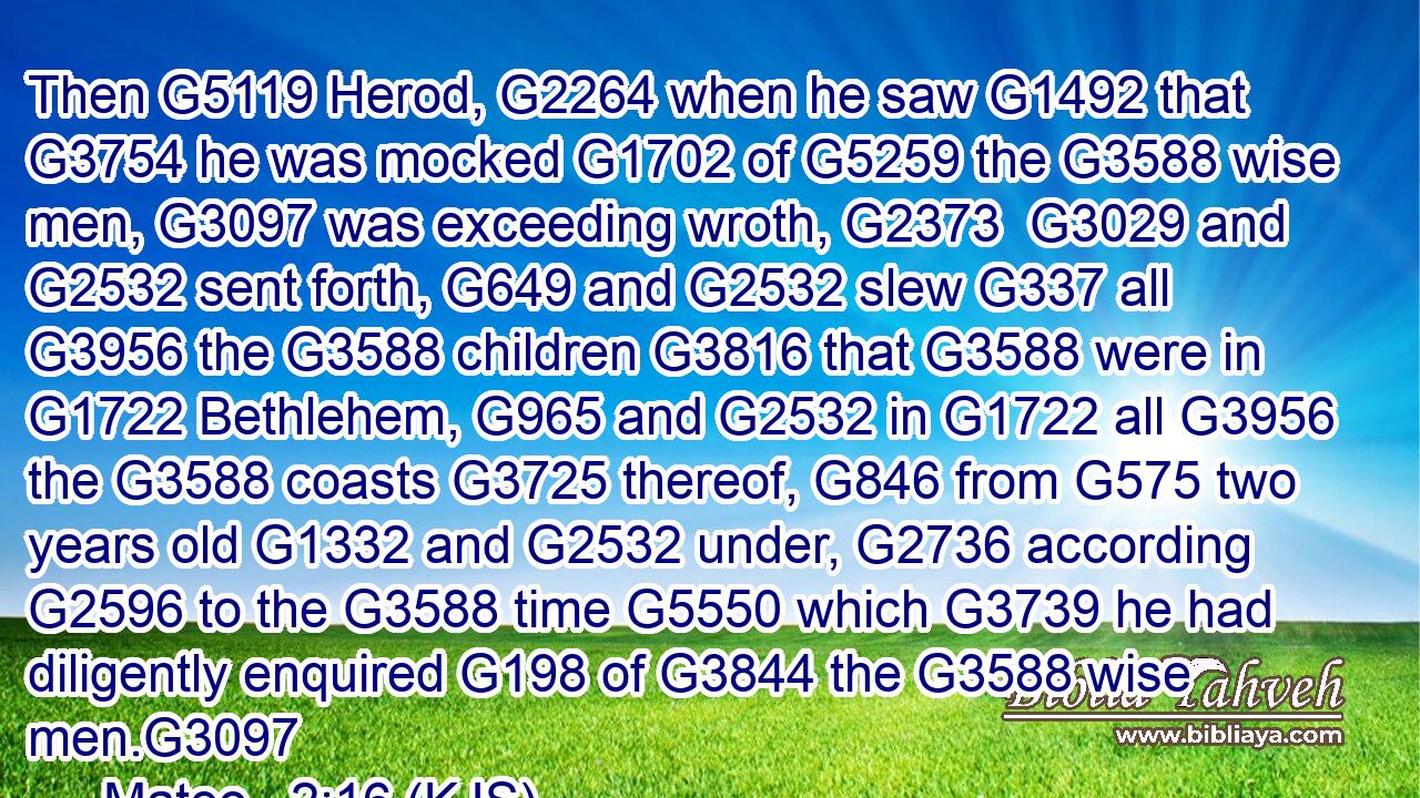 Then G5119 Herod, G2264 when he saw G1492 that G3754 he was mocked G1702 of G5259 the G3588 wise men, G3097 was exceeding wroth, G2373  G3029 and G2532 sent forth, G649 and G2532 slew G337 all G3956 the G3588 children G3816 that G3588 were in G1722 Bethlehem, G965 and G2532 in G1722 all G3956 the G3588 coasts G3725 thereof, G846 from G575 two years old G1332 and G2532 under, G2736 according G2596 to the G3588 time G5550 which G3739 he had diligently enquired G198 of G3844 the G3588 wise men.G3097