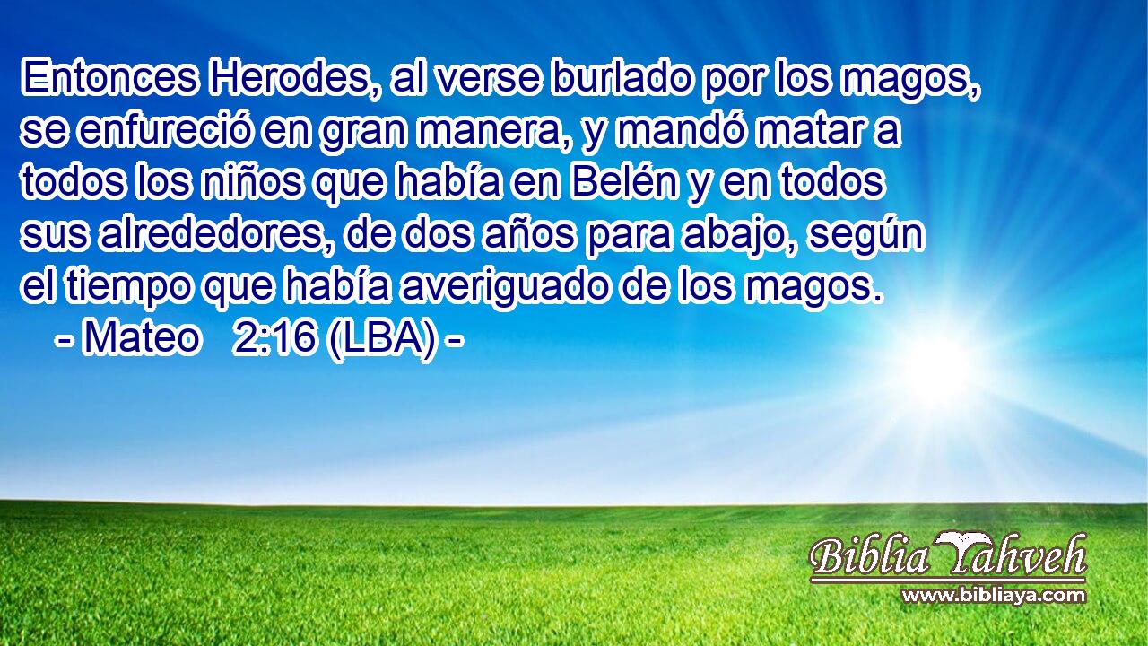 Entonces Herodes, al verse burlado por los magos, se enfureció en gran manera, y mandó matar a todos los niños que había en Belén y en todos sus alrededores, de dos años para abajo, según el tiempo que había averiguado de los magos.