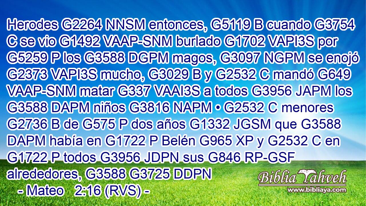 Herodes G2264 NNSM entonces, G5119 B cuando G3754 C se vio G1492 VAAP-SNM burlado G1702 VAPI3S por G5259 P los G3588 DGPM magos, G3097 NGPM se enojó G2373 VAPI3S mucho, G3029 B y G2532 C mandó G649 VAAP-SNM matar G337 VAAI3S a todos G3956 JAPM los G3588 DAPM niños G3816 NAPM • G2532 C menores G2736 B de G575 P dos años G1332 JGSM que G3588 DAPM había en G1722 P Belén G965 XP y G2532 C en G1722 P todos G3956 JDPN sus G846 RP-GSF alrededores, G3588 G3725 DDPN 