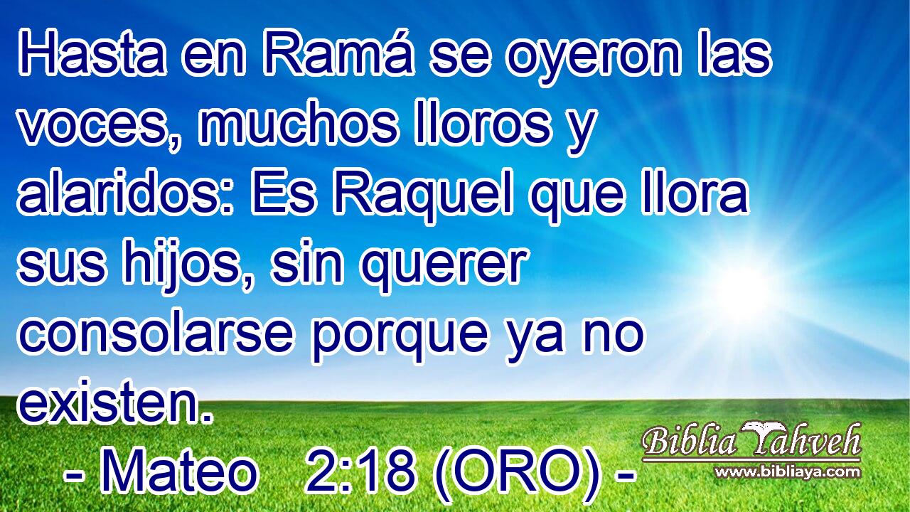  Hasta en Ramá se oyeron las voces, muchos lloros y alaridos: Es Raquel que llora sus hijos, sin querer consolarse porque ya no existen. 