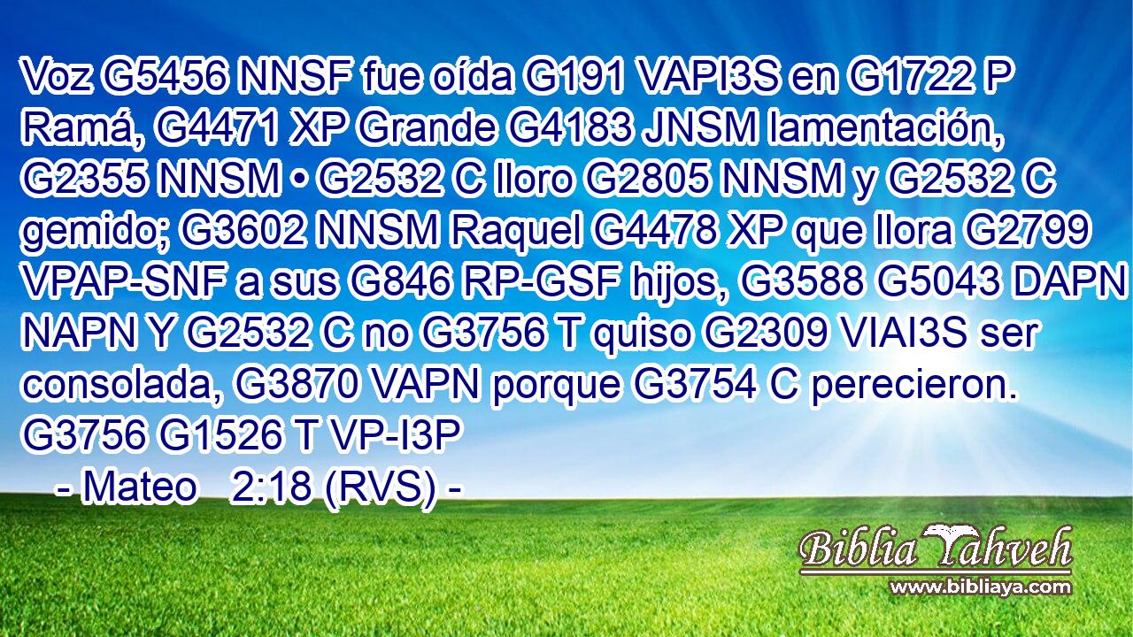 Voz G5456 NNSF fue oída G191 VAPI3S en G1722 P Ramá, G4471 XP Grande G4183 JNSM lamentación, G2355 NNSM • G2532 C lloro G2805 NNSM y G2532 C gemido; G3602 NNSM Raquel G4478 XP que llora G2799 VPAP-SNF a sus G846 RP-GSF hijos, G3588 G5043 DAPN NAPN Y G2532 C no G3756 T quiso G2309 VIAI3S ser consolada, G3870 VAPN porque G3754 C perecieron. G3756 G1526 T VP-I3P 