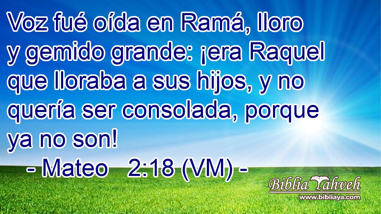  Voz fué oída en Ramá, lloro y gemido grande: ¡era Raquel que lloraba a sus hijos, y no quería ser consolada, porque ya no son! 
