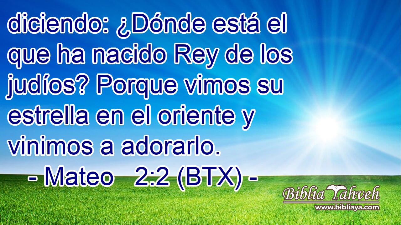 diciendo: ¿Dónde está el que ha nacido Rey de los judíos? Porque vimos su estrella en el oriente y vinimos a adorarlo.