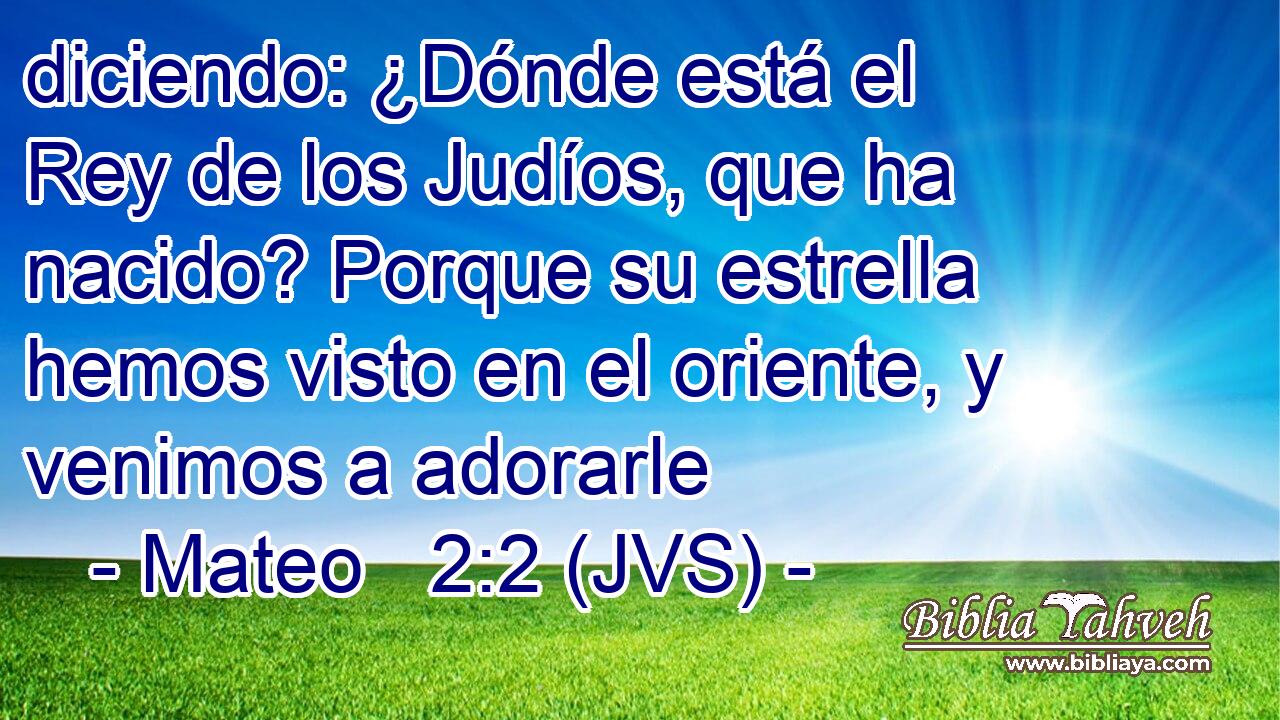 diciendo: ¿Dónde está el Rey de los Judíos, que ha nacido? Porque su estrella hemos visto en el oriente, y venimos a adorarle