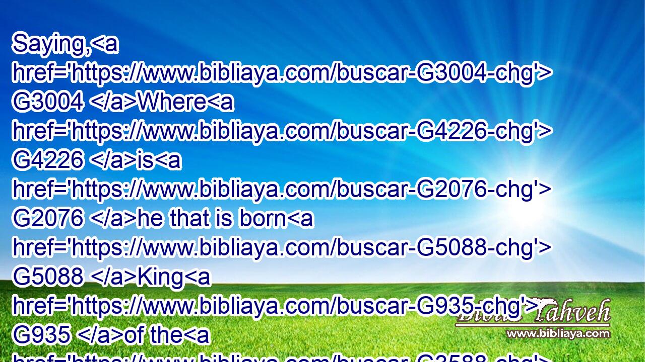 Saying, G3004 Where G4226 is G2076 he that is born G5088 King G935 of the G3588 Jews? G2453 for G1063 we have seen G1492 his G846 star G792 in G1722 the G3588 east, G395 and G2532 are come G2064 to worship G4352 him.G846