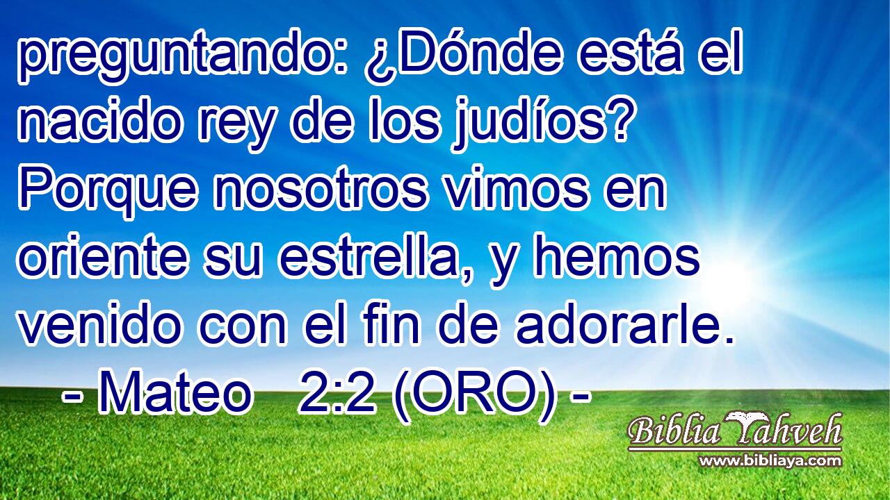  preguntando: ¿Dónde está el nacido rey de los judíos? Porque nosotros vimos en oriente su estrella, y hemos venido con el fin de adorarle. 