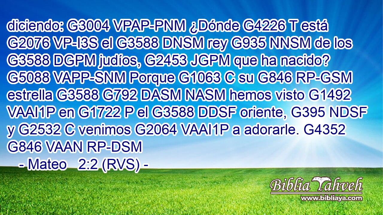 diciendo: G3004 VPAP-PNM ¿Dónde G4226 T está G2076 VP-I3S el G3588 DNSM rey G935 NNSM de los G3588 DGPM judíos, G2453 JGPM que ha nacido? G5088 VAPP-SNM Porque G1063 C su G846 RP-GSM estrella G3588 G792 DASM NASM hemos visto G1492 VAAI1P en G1722 P el G3588 DDSF oriente, G395 NDSF y G2532 C venimos G2064 VAAI1P a adorarle. G4352 G846 VAAN RP-DSM 