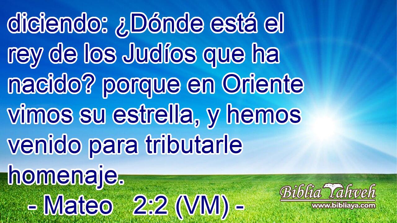  diciendo: ¿Dónde está el rey de los Judíos que ha nacido? porque en Oriente vimos su estrella, y hemos venido para tributarle homenaje. 