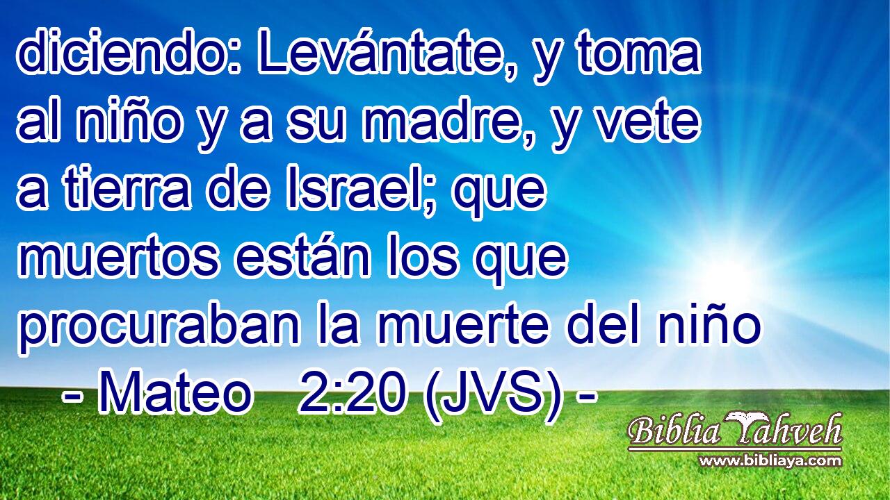 diciendo: Levántate, y toma al niño y a su madre, y vete a tierra de Israel; que muertos están los que procuraban la muerte del niño