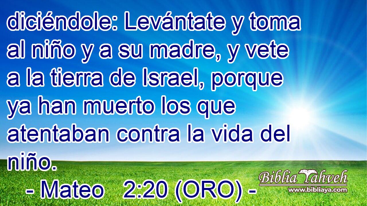  diciéndole: Levántate y toma al niño y a su madre, y vete a la tierra de Israel, porque ya han muerto los que atentaban contra la vida del niño. 
