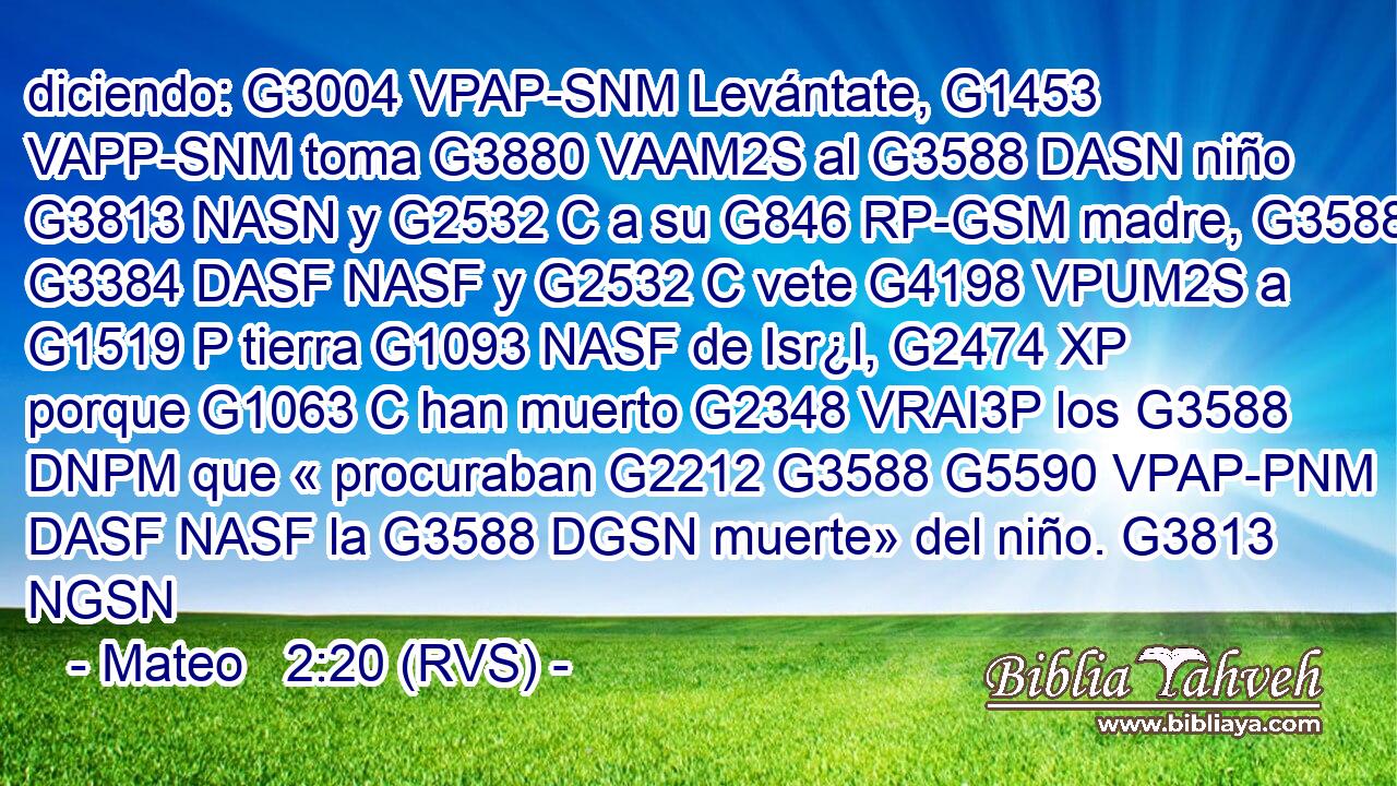 diciendo: G3004 VPAP-SNM Levántate, G1453 VAPP-SNM toma G3880 VAAM2S al G3588 DASN niño G3813 NASN y G2532 C a su G846 RP-GSM madre, G3588 G3384 DASF NASF y G2532 C vete G4198 VPUM2S a G1519 P tierra G1093 NASF de Isr¿l, G2474 XP porque G1063 C han muerto G2348 VRAI3P los G3588 DNPM que « procuraban G2212 G3588 G5590 VPAP-PNM DASF NASF la G3588 DGSN muerte» del niño. G3813 NGSN 