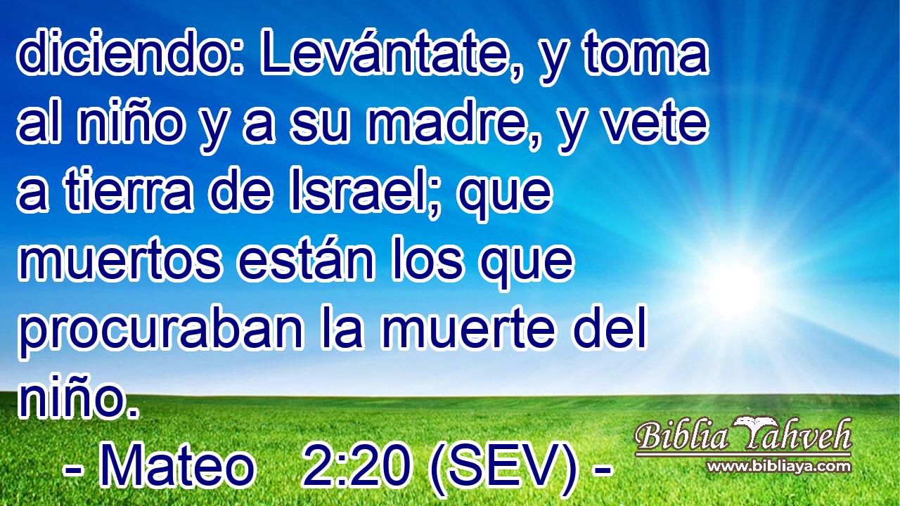 diciendo: Levántate, y toma al niño y a su madre, y vete a tierra de Israel; que muertos están los que procuraban la muerte del niño.