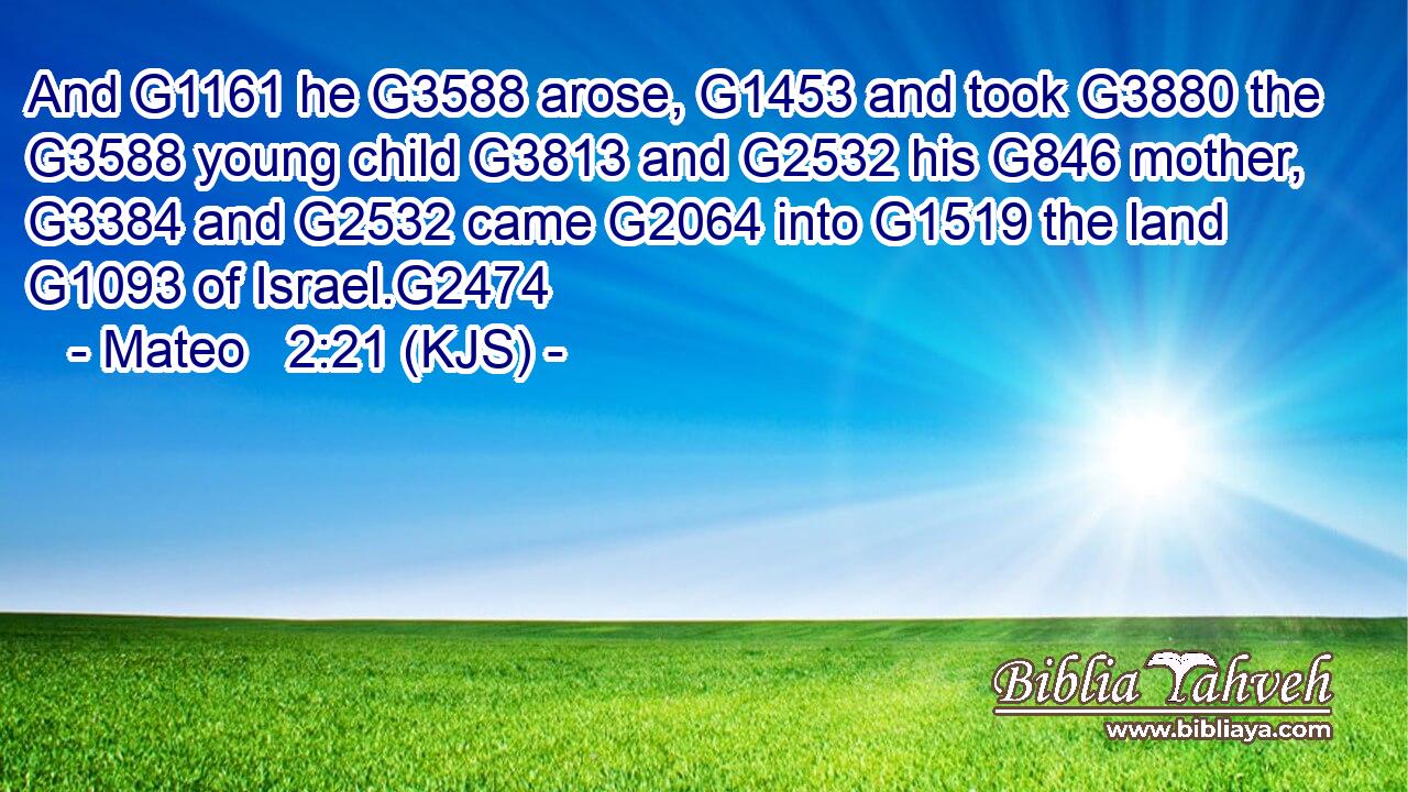 And G1161 he G3588 arose, G1453 and took G3880 the G3588 young child G3813 and G2532 his G846 mother, G3384 and G2532 came G2064 into G1519 the land G1093 of Israel.G2474