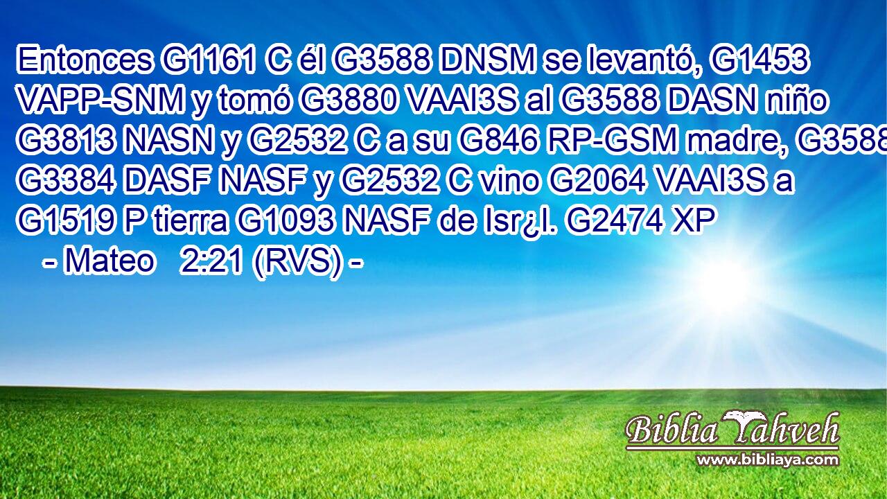 Entonces G1161 C él G3588 DNSM se levantó, G1453 VAPP-SNM y tomó G3880 VAAI3S al G3588 DASN niño G3813 NASN y G2532 C a su G846 RP-GSM madre, G3588 G3384 DASF NASF y G2532 C vino G2064 VAAI3S a G1519 P tierra G1093 NASF de Isr¿l. G2474 XP 