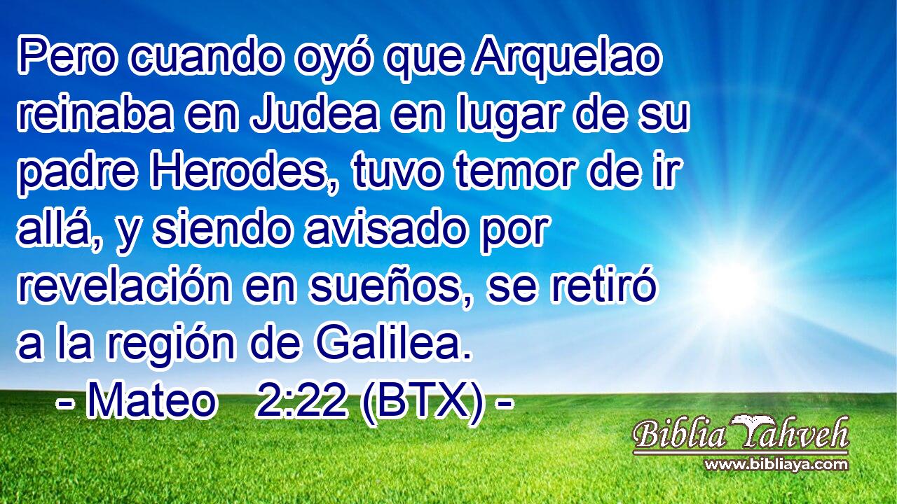 Pero cuando oyó que Arquelao reinaba en Judea en lugar de su padre Herodes, tuvo temor de ir allá, y siendo avisado por revelación en sueños, se retiró a la región de Galilea.