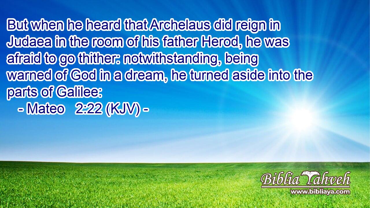 But when he heard that Archelaus did reign in Judaea in the room of his father Herod, he was afraid to go thither: notwithstanding, being warned of God in a dream, he turned aside into the parts of Galilee: