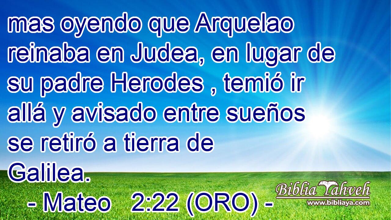  mas oyendo que Arquelao reinaba en Judea, en lugar de su padre Herodes , temió ir allá y avisado entre sueños se retiró a tierra de Galilea. 