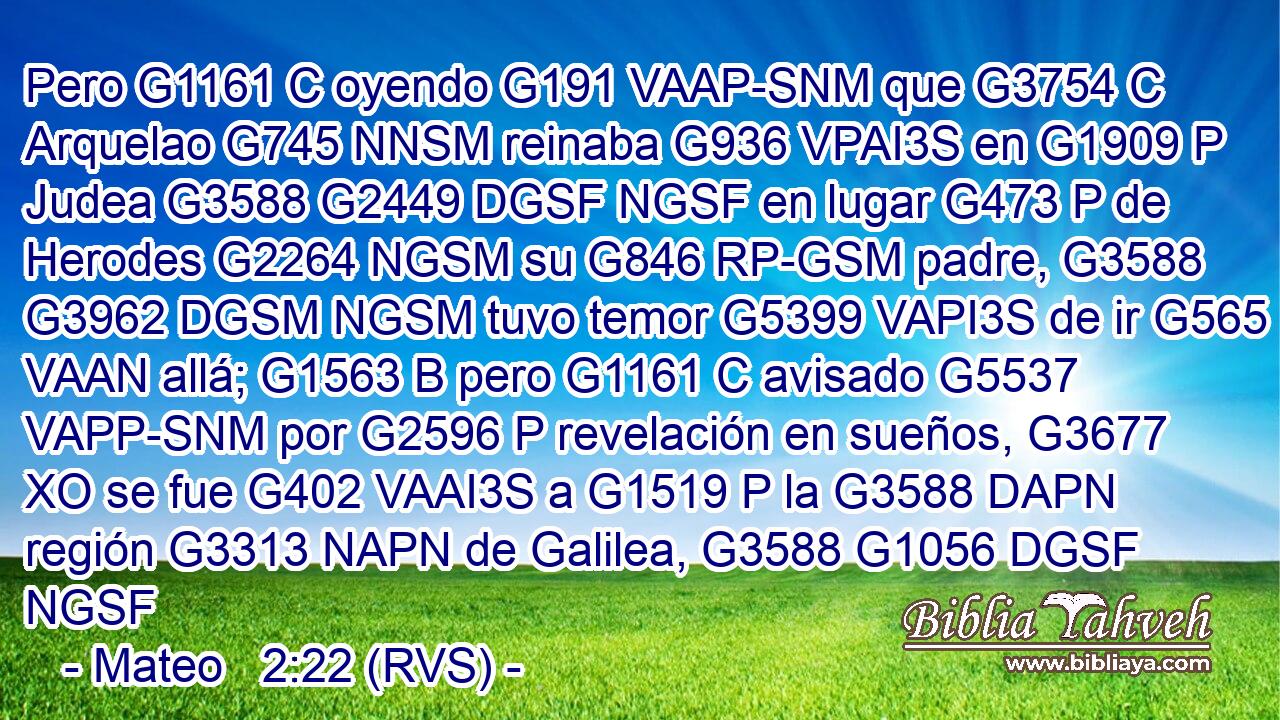 Pero G1161 C oyendo G191 VAAP-SNM que G3754 C Arquelao G745 NNSM reinaba G936 VPAI3S en G1909 P Judea G3588 G2449 DGSF NGSF en lugar G473 P de Herodes G2264 NGSM su G846 RP-GSM padre, G3588 G3962 DGSM NGSM tuvo temor G5399 VAPI3S de ir G565 VAAN allá; G1563 B pero G1161 C avisado G5537 VAPP-SNM por G2596 P revelación en sueños, G3677 XO se fue G402 VAAI3S a G1519 P la G3588 DAPN región G3313 NAPN de Galilea, G3588 G1056 DGSF NGSF 