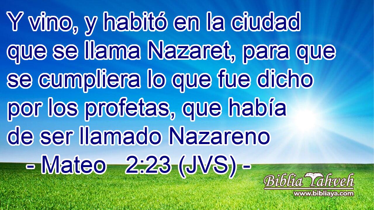 Y vino, y habitó en la ciudad que se llama Nazaret, para que se cumpliera lo que fue dicho por los profetas, que había de ser llamado Nazareno