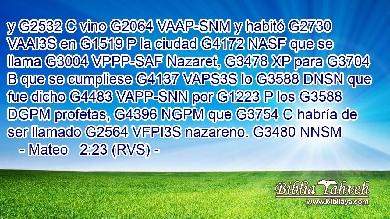 y G2532 C vino G2064 VAAP-SNM y habitó G2730 VAAI3S en G1519 P la ciudad G4172 NASF que se llama G3004 VPPP-SAF Nazaret, G3478 XP para G3704 B que se cumpliese G4137 VAPS3S lo G3588 DNSN que fue dicho G4483 VAPP-SNN por G1223 P los G3588 DGPM profetas, G4396 NGPM que G3754 C habría de ser llamado G2564 VFPI3S nazareno. G3480 NNSM
