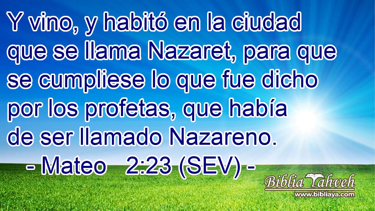 Y vino, y habitó en la ciudad que se llama Nazaret, para que se cumpliese lo que fue dicho por los profetas, que había de ser llamado Nazareno.