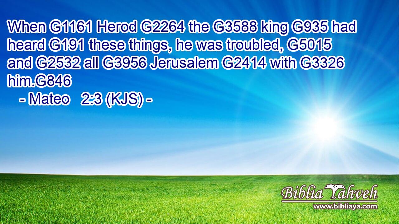When G1161 Herod G2264 the G3588 king G935 had heard G191 these things, he was troubled, G5015 and G2532 all G3956 Jerusalem G2414 with G3326 him.G846