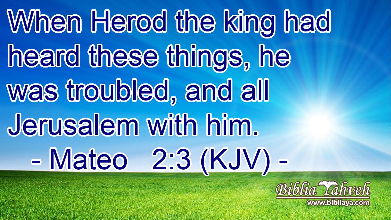 When Herod the king had heard these things, he was troubled, and all Jerusalem with him.