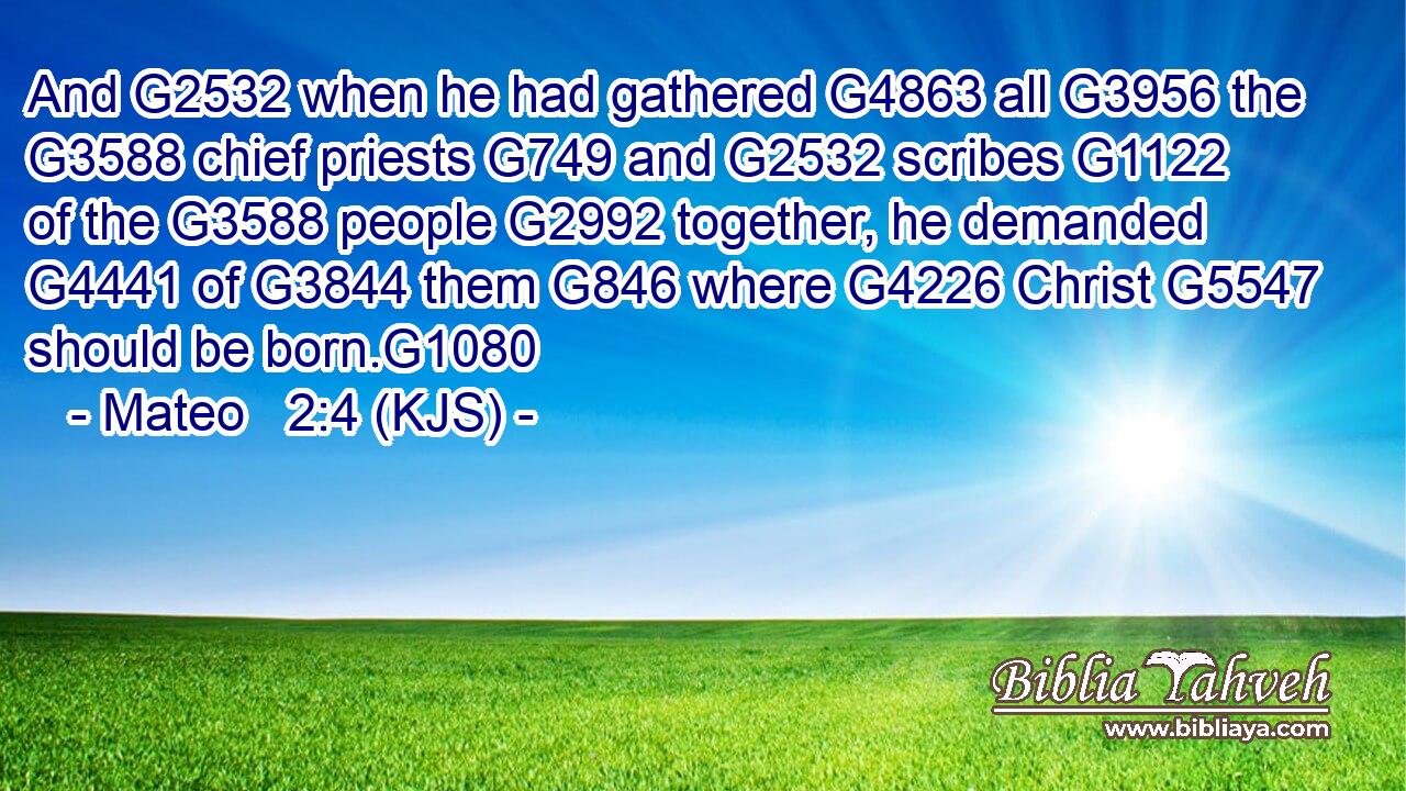 And G2532 when he had gathered G4863 all G3956 the G3588 chief priests G749 and G2532 scribes G1122 of the G3588 people G2992 together, he demanded G4441 of G3844 them G846 where G4226 Christ G5547 should be born.G1080