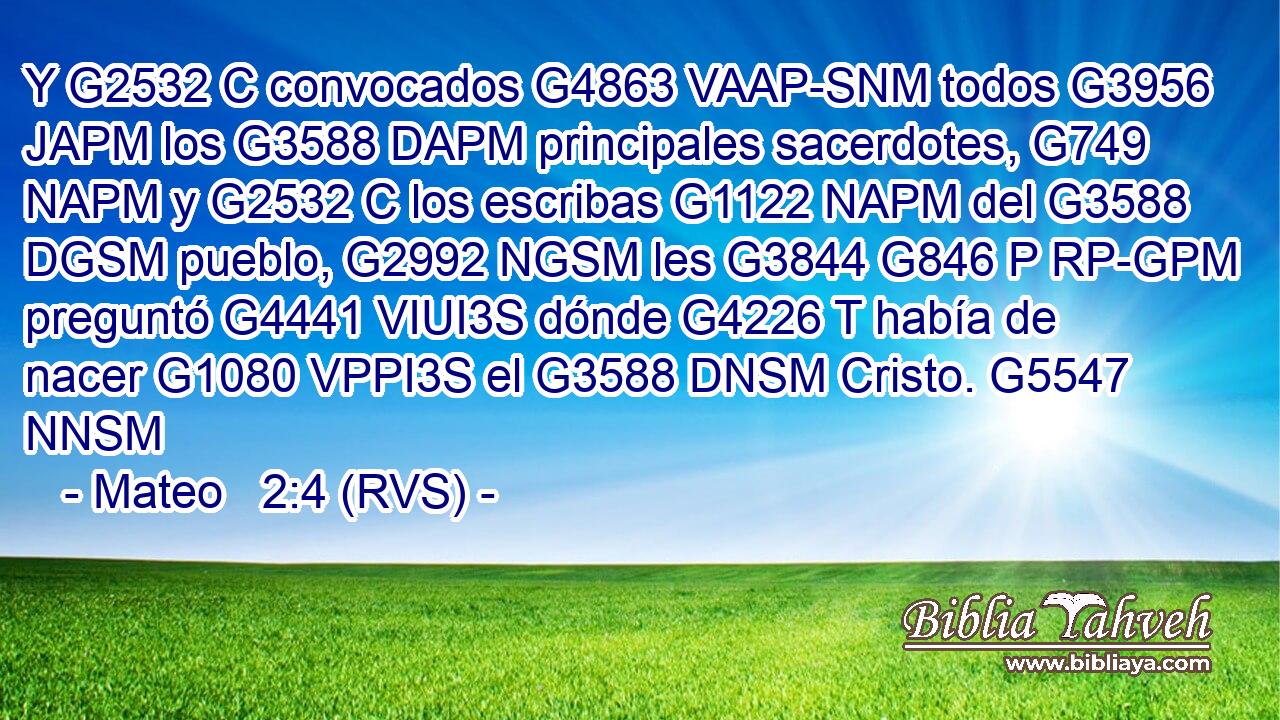 Y G2532 C convocados G4863 VAAP-SNM todos G3956 JAPM los G3588 DAPM principales sacerdotes, G749 NAPM y G2532 C los escribas G1122 NAPM del G3588 DGSM pueblo, G2992 NGSM les G3844 G846 P RP-GPM preguntó G4441 VIUI3S dónde G4226 T había de nacer G1080 VPPI3S el G3588 DNSM Cristo. G5547 NNSM 