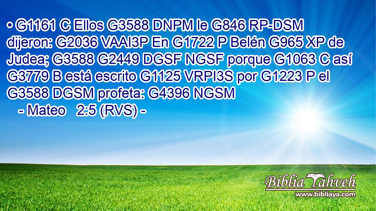 • G1161 C Ellos G3588 DNPM le G846 RP-DSM dijeron: G2036 VAAI3P En G1722 P Belén G965 XP de Judea; G3588 G2449 DGSF NGSF porque G1063 C así G3779 B está escrito G1125 VRPI3S por G1223 P el G3588 DGSM profeta: G4396 NGSM 