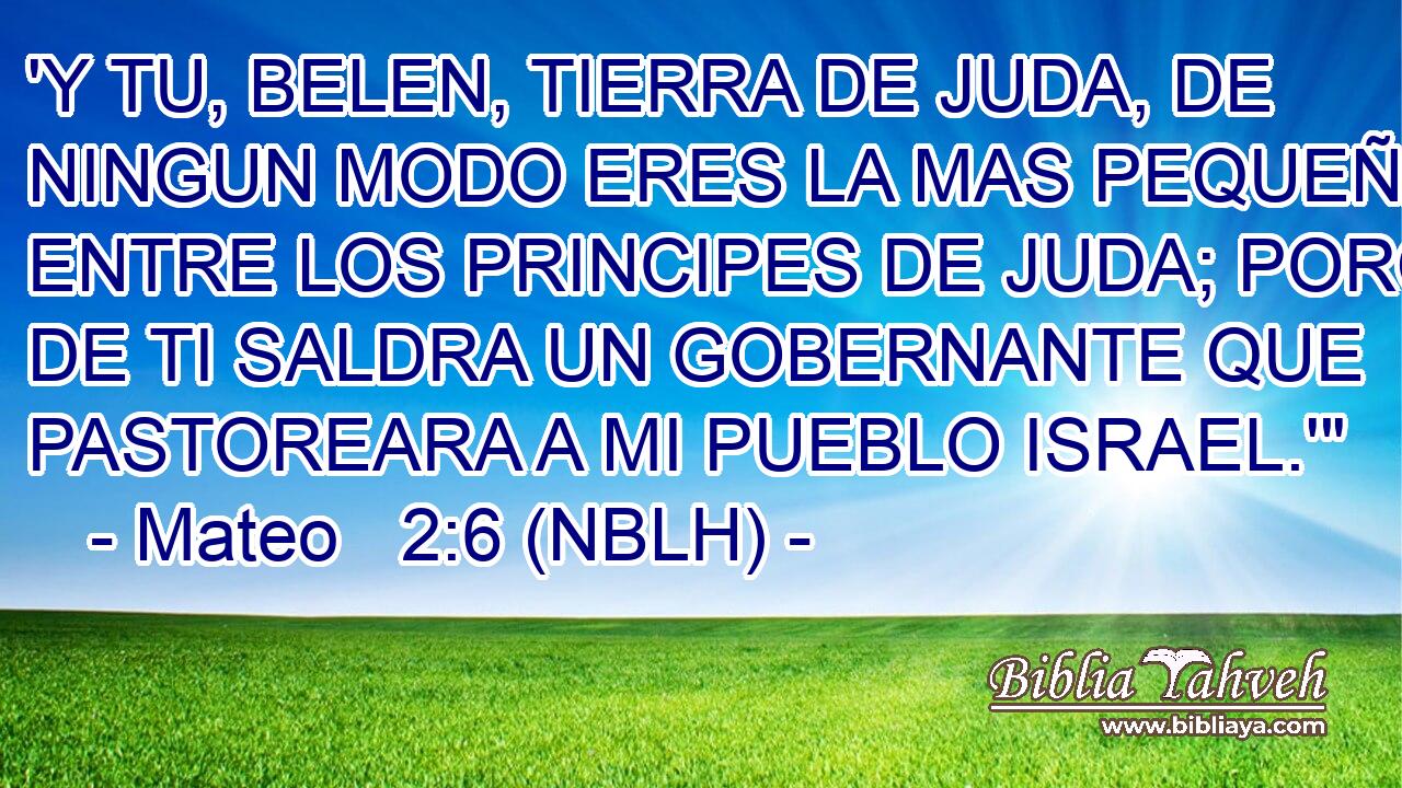  'Y TU, BELEN, TIERRA DE JUDA, DE NINGUN MODO ERES LA MAS PEQUEÑA ENTRE LOS PRINCIPES DE JUDA; PORQUE DE TI SALDRA UN GOBERNANTE QUE PASTOREARA A MI PUEBLO ISRAEL.'