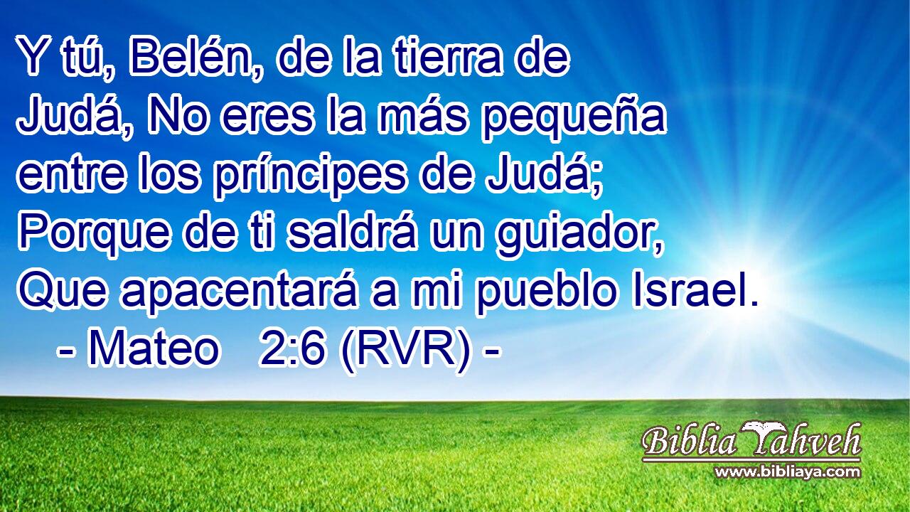 Y tú, Belén, de la tierra de Judá, No eres la más pequeña entre los príncipes de Judá; Porque de ti saldrá un guiador, Que apacentará a mi pueblo Israel.