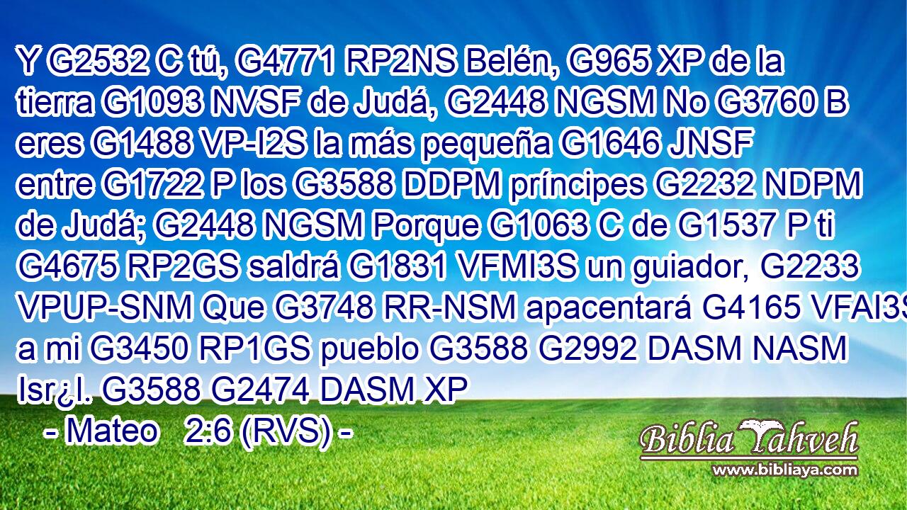 Y G2532 C tú, G4771 RP2NS Belén, G965 XP de la tierra G1093 NVSF de Judá, G2448 NGSM No G3760 B eres G1488 VP-I2S la más pequeña G1646 JNSF entre G1722 P los G3588 DDPM príncipes G2232 NDPM de Judá; G2448 NGSM Porque G1063 C de G1537 P ti G4675 RP2GS saldrá G1831 VFMI3S un guiador, G2233 VPUP-SNM Que G3748 RR-NSM apacentará G4165 VFAI3S a mi G3450 RP1GS pueblo G3588 G2992 DASM NASM Isr¿l. G3588 G2474 DASM XP 