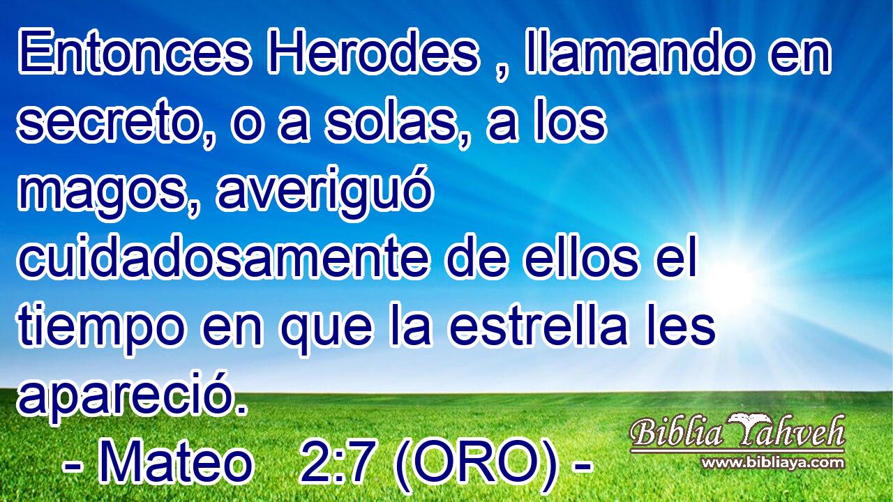  Entonces Herodes , llamando en secreto, o a solas, a los magos, averiguó cuidadosamente de ellos el tiempo en que la estrella les apareció. 