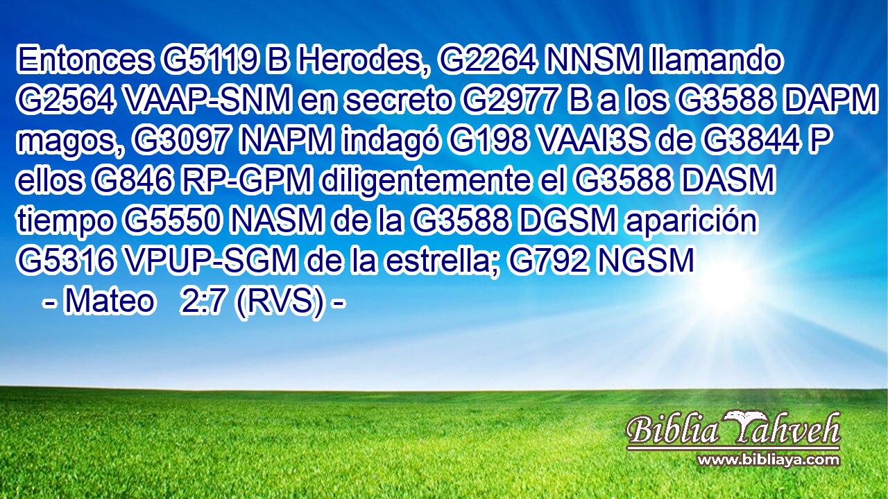 Entonces G5119 B Herodes, G2264 NNSM llamando G2564 VAAP-SNM en secreto G2977 B a los G3588 DAPM magos, G3097 NAPM indagó G198 VAAI3S de G3844 P ellos G846 RP-GPM diligentemente el G3588 DASM tiempo G5550 NASM de la G3588 DGSM aparición G5316 VPUP-SGM de la estrella; G792 NGSM 