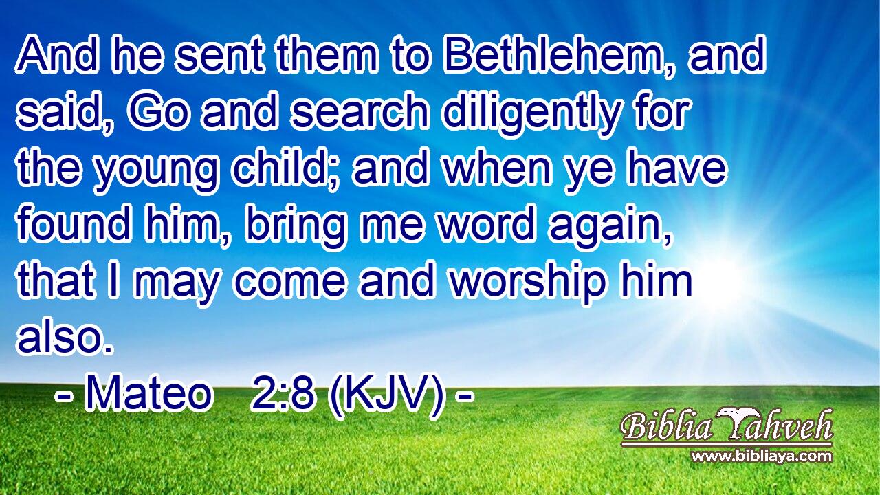 And he sent them to Bethlehem, and said, Go and search diligently for the young child; and when ye have found him, bring me word again, that I may come and worship him also.