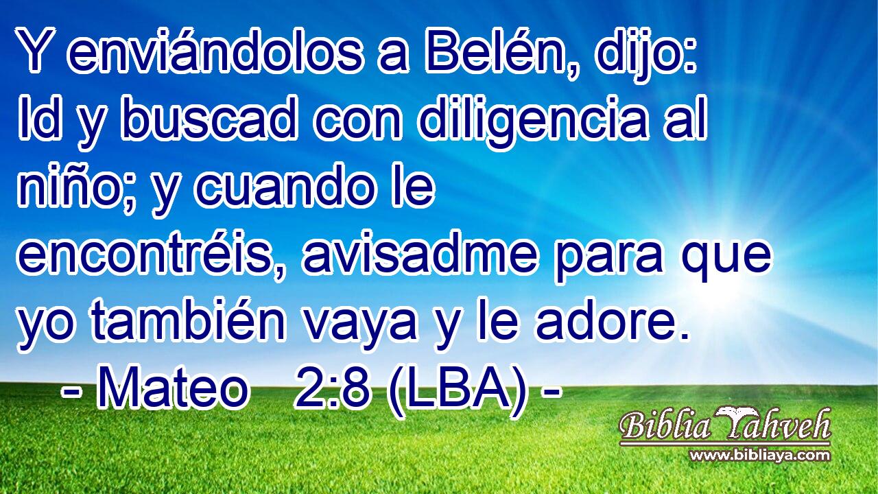 Y enviándolos a Belén, dijo: Id y buscad con diligencia al niño; y cuando le encontréis, avisadme para que yo también vaya y le adore.