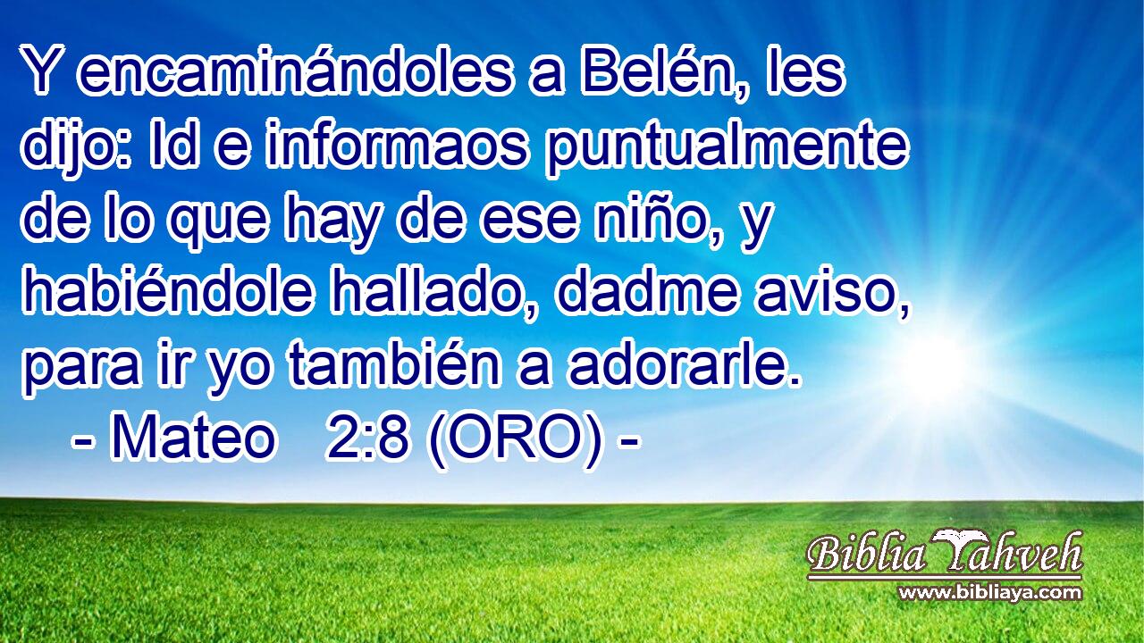  Y encaminándoles a Belén, les dijo: Id e informaos puntualmente de lo que hay de ese niño, y habiéndole hallado, dadme aviso, para ir yo también a adorarle. 