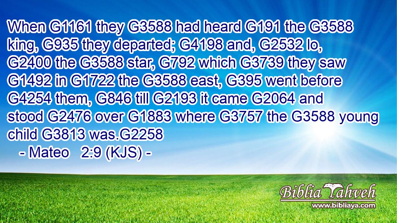 When G1161 they G3588 had heard G191 the G3588 king, G935 they departed; G4198 and, G2532 lo, G2400 the G3588 star, G792 which G3739 they saw G1492 in G1722 the G3588 east, G395 went before G4254 them, G846 till G2193 it came G2064 and stood G2476 over G1883 where G3757 the G3588 young child G3813 was.G2258