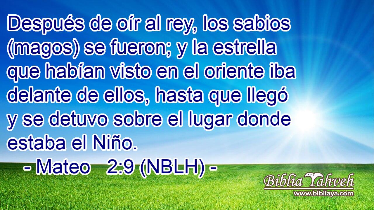  Después de oír al rey, los sabios (magos) se fueron; y la estrella que habían visto en el oriente iba delante de ellos, hasta que llegó y se detuvo sobre el lugar donde estaba el Niño. 