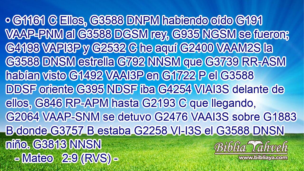 • G1161 C Ellos, G3588 DNPM habiendo oído G191 VAAP-PNM al G3588 DGSM rey, G935 NGSM se fueron; G4198 VAPI3P y G2532 C he aquí G2400 VAAM2S la G3588 DNSM estrella G792 NNSM que G3739 RR-ASM habían visto G1492 VAAI3P en G1722 P el G3588 DDSF oriente G395 NDSF iba G4254 VIAI3S delante de ellos, G846 RP-APM hasta G2193 C que llegando, G2064 VAAP-SNM se detuvo G2476 VAAI3S sobre G1883 B donde G3757 B estaba G2258 VI-I3S el G3588 DNSN niño. G3813 NNSN 