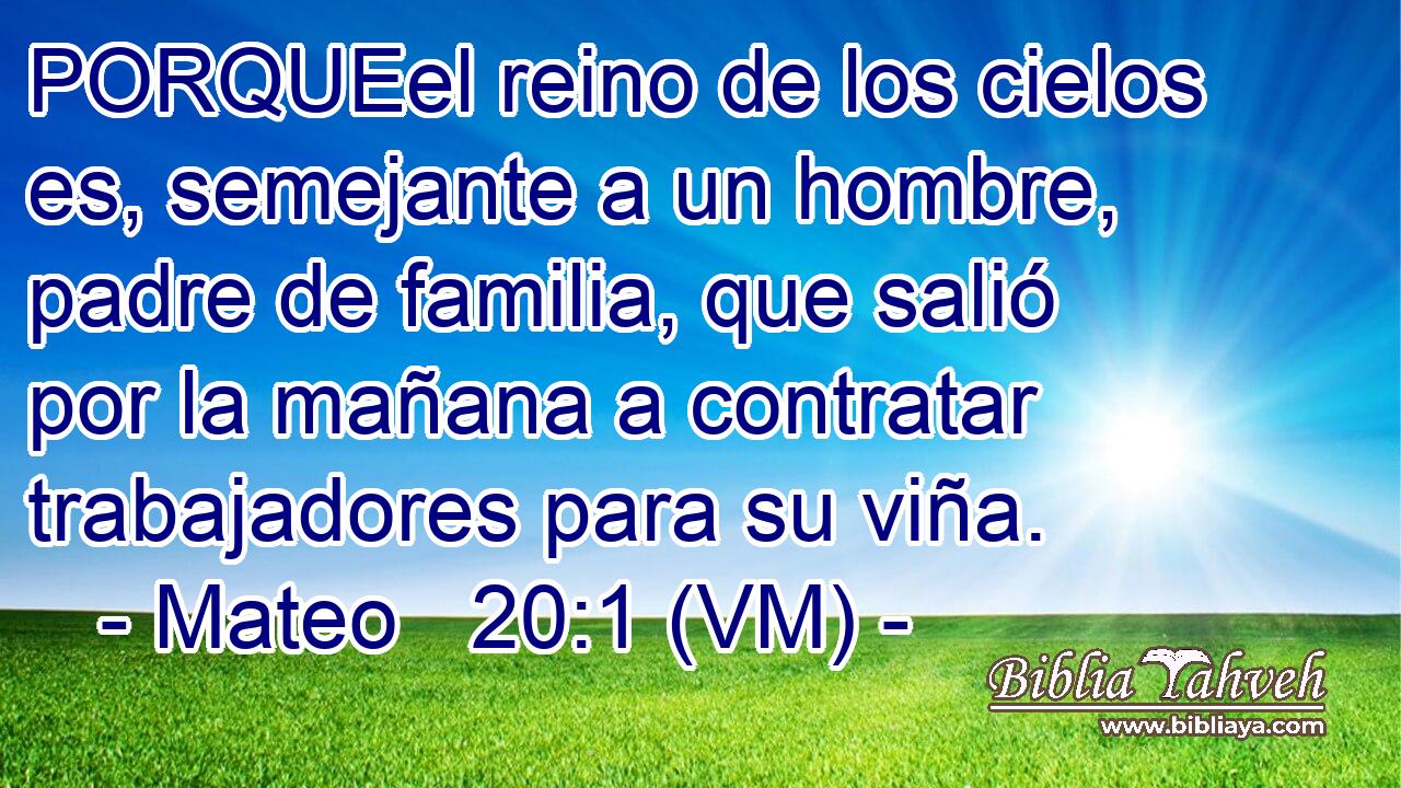  PORQUEel reino de los cielos es, semejante a un hombre, padre de familia, que salió por la mañana a contratar trabajadores para su viña. 